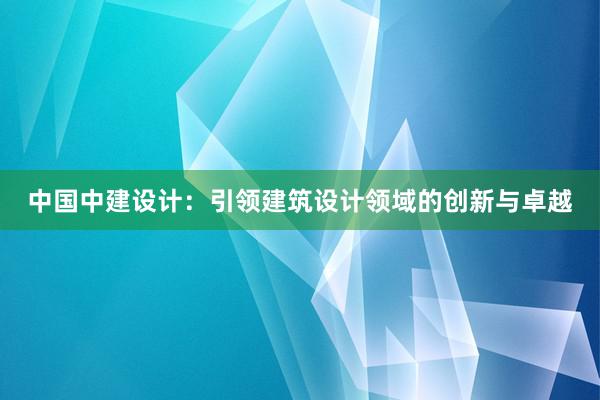 中国中建设计：引领建筑设计领域的创新与卓越